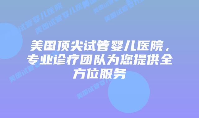 美国顶尖试管婴儿医院，专业诊疗团队为您提供全方位服务