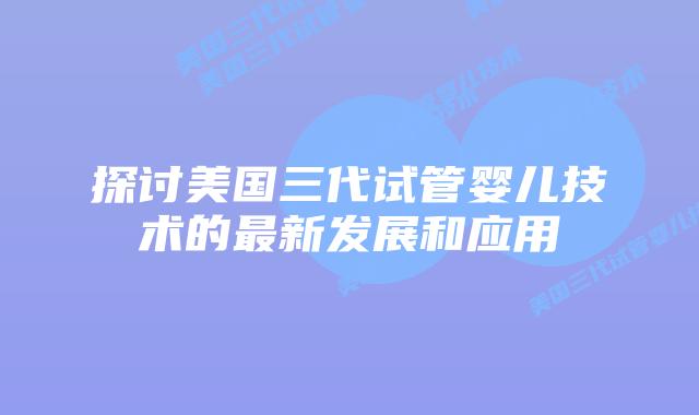 探讨美国三代试管婴儿技术的最新发展和应用