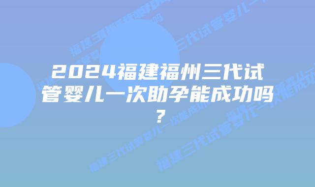 2024福建福州三代试管婴儿一次助孕能成功吗？