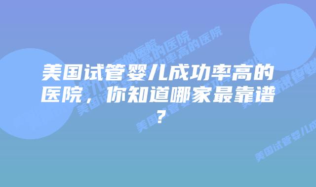 美国试管婴儿成功率高的医院,你知道哪家最靠谱?插图 美国试管婴儿成功率高的医院,你知道哪家最靠谱?