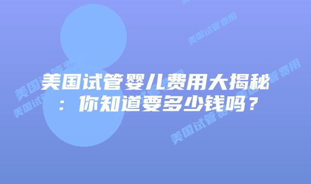 美国试管婴儿费用大揭秘：你知道要多少钱吗？