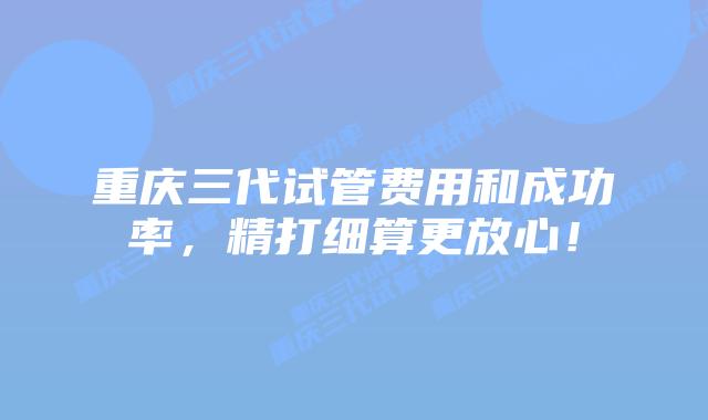 重庆三代试管费用和成功率,精打细算更放心!插图 重庆三代试管费用和成功率,精打细算更放心!