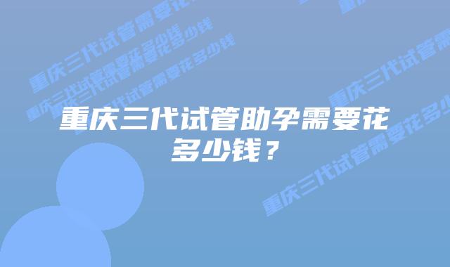 重庆三代试管助孕需要花多少钱?插图 重庆三代试管助孕需要花多少钱?
