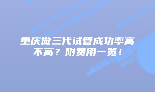 重庆做三代试管成功率高不高?附费用一览!插图 重庆做三代试管成功率高不高?附费用一览!