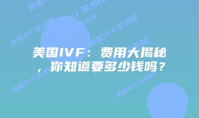 美国IVF：费用大揭秘，你知道要多少钱吗？