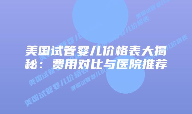 美国试管婴儿价格表大揭秘：费用对比与医院推荐