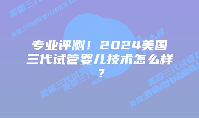 专业评测!2024美国三代试管婴儿技术怎么样?插图 专业评测!2024美国三代试管婴儿技术怎么样?