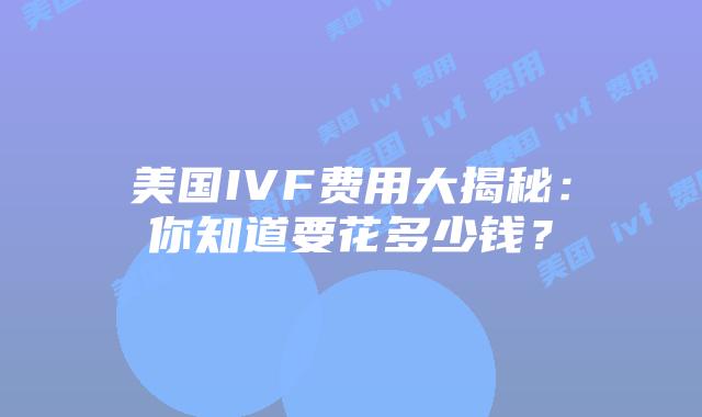 美国IVF费用大揭秘：你知道要花多少钱？