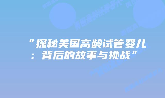 “探秘美国高龄试管婴儿:背后的故事与挑战”插图 “探秘美国高龄试管婴儿:背后的故事与挑战”