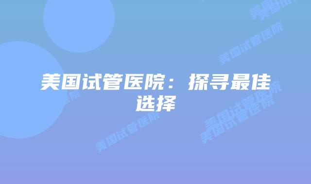 美国试管医院：探寻最佳选择