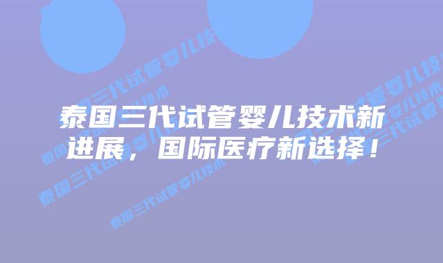 泰国三代试管婴儿技术新进展，国际医疗新选择！