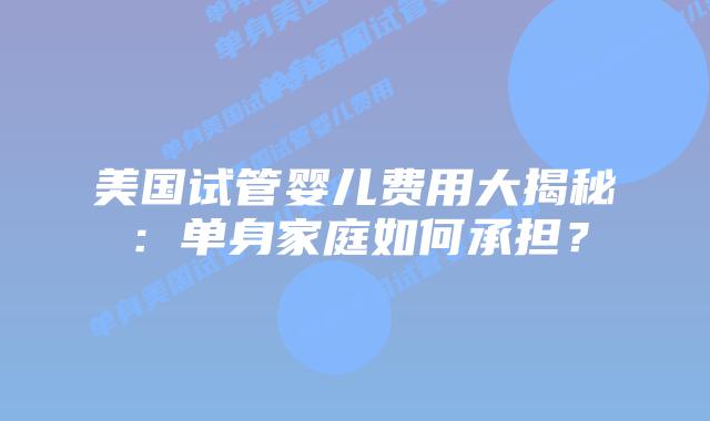 美国试管婴儿费用大揭秘：单身家庭如何承担？