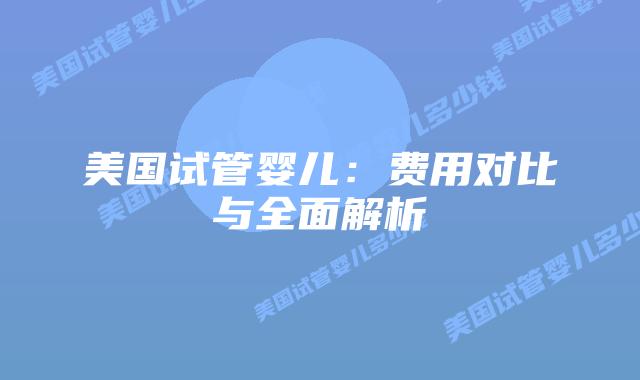 美国试管婴儿：费用对比与全面解析