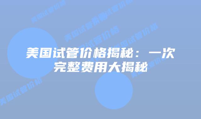美国试管价格揭秘：一次完整费用大揭秘