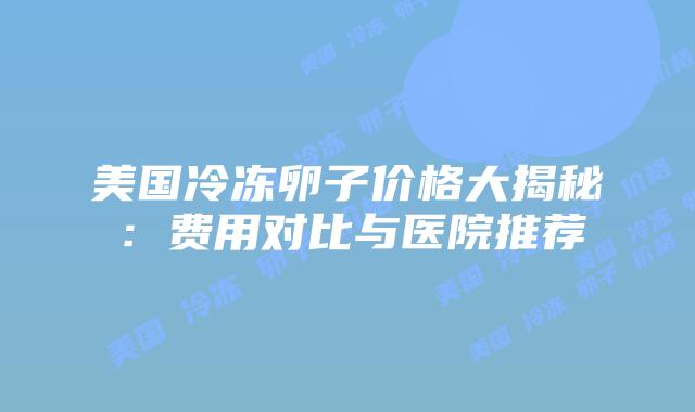 美国冷冻卵子价格大揭秘：费用对比与医院推荐