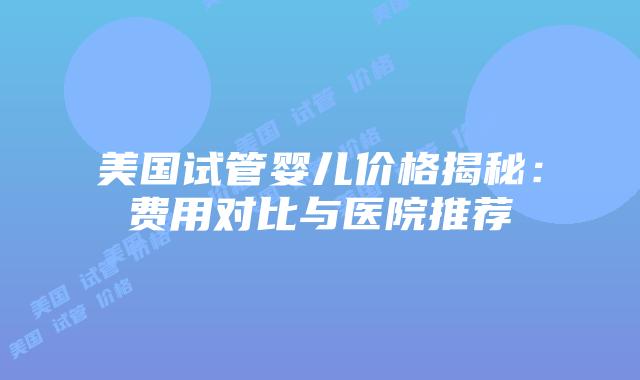 美国试管婴儿价格揭秘：费用对比与医院推荐