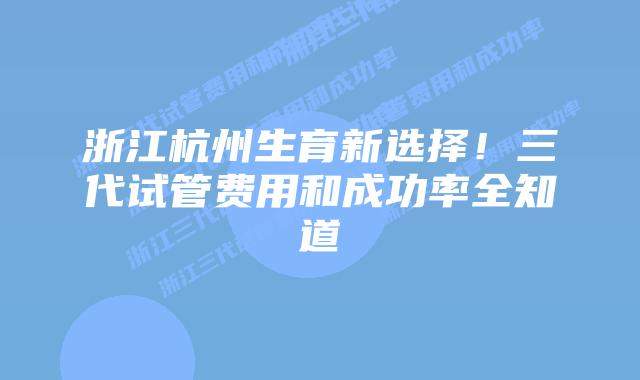 浙江杭州生育新选择!三代试管费用和成功率全知道插图 浙江杭州生育新选择!三代试管费用和成功率全知道