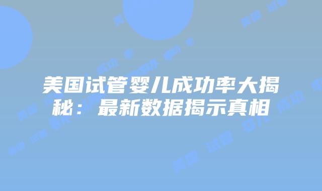 美国试管婴儿成功率大揭秘：最新数据揭示真相