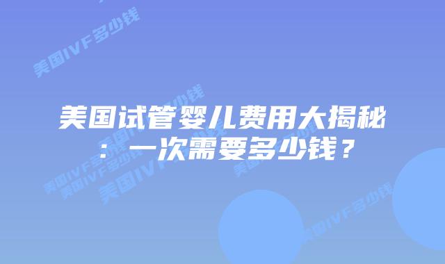 美国试管婴儿费用大揭秘：一次需要多少钱？