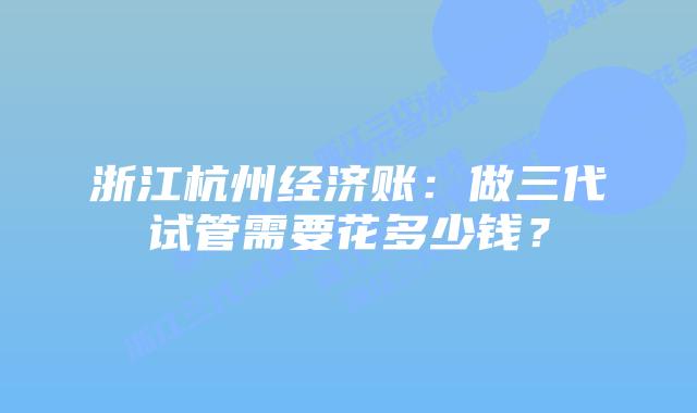 浙江杭州经济账：做三代试管需要花多少钱？