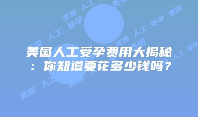 美国人工受孕费用大揭秘：你知道要花多少钱吗？