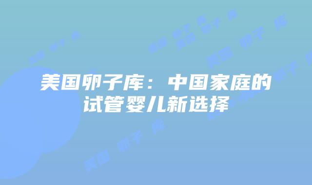 美国卵子库：中国家庭的试管婴儿新选择