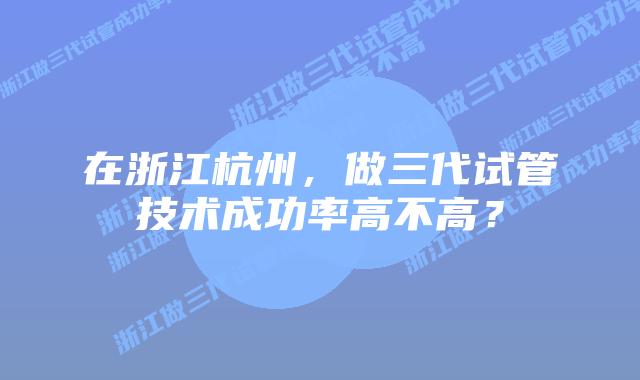 在浙江杭州,做三代试管技术成功率高不高?插图 在浙江杭州,做三代试管技术成功率高不高?