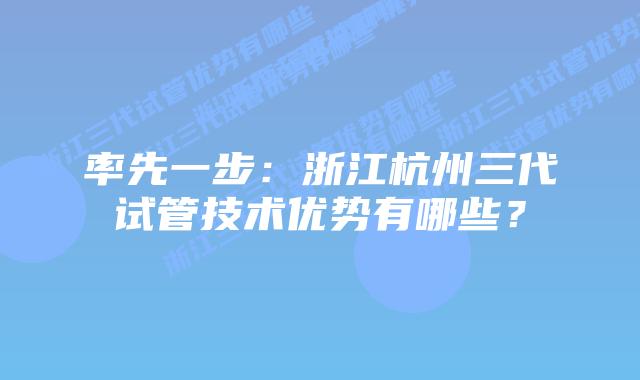 率先一步:浙江杭州三代试管技术优势有哪些?插图 率先一步:浙江杭州三代试管技术优势有哪些?