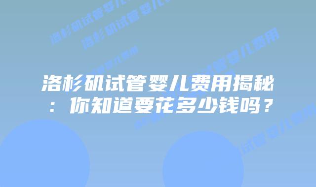 洛杉矶试管婴儿费用揭秘：你知道要花多少钱吗？