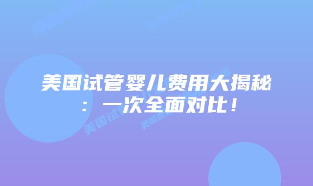 美国试管婴儿费用大揭秘：一次全面对比！