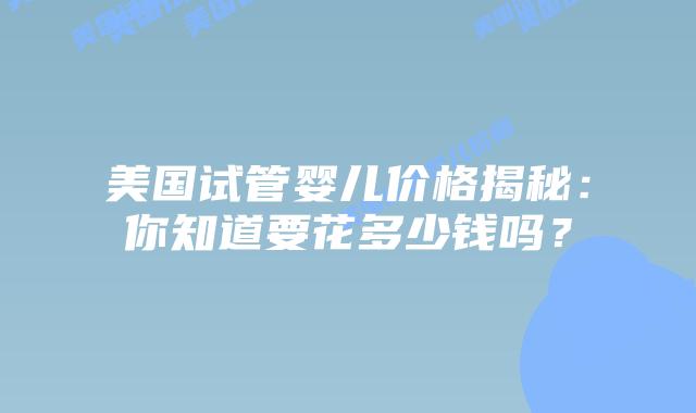 美国试管婴儿价格揭秘：你知道要花多少钱吗？