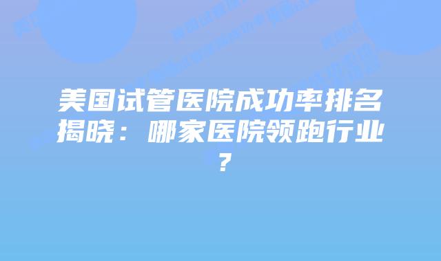 美国试管医院成功率排名揭晓：哪家医院领跑行业？