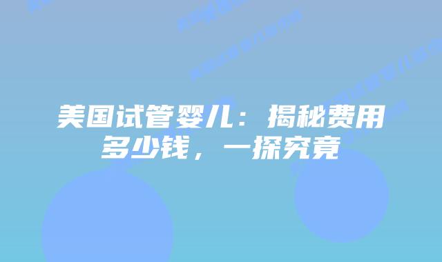 美国试管婴儿：揭秘费用多少钱，一探究竟