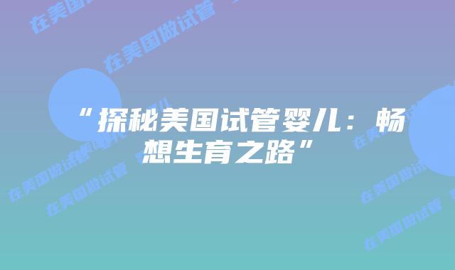 “探秘美国试管婴儿：畅想生育之路”