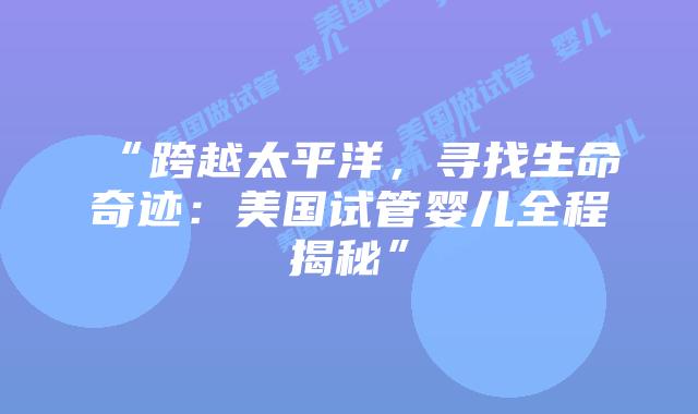 “跨越太平洋，寻找生命奇迹：美国试管婴儿全程揭秘”