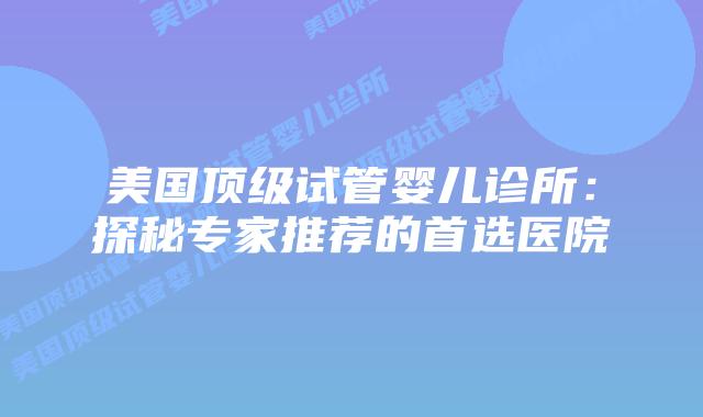 美国顶级试管婴儿诊所：探秘专家推荐的首选医院