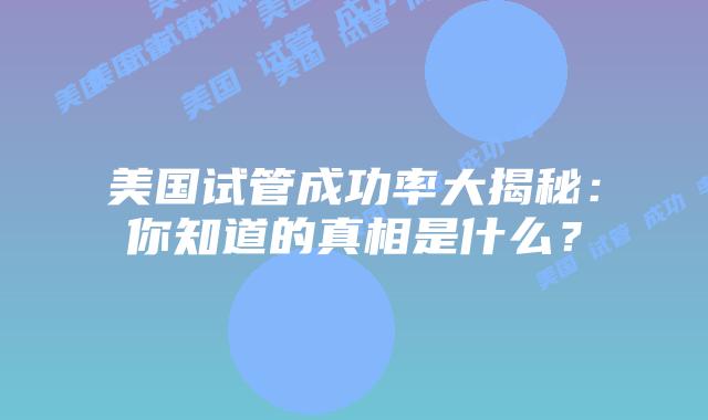 美国试管成功率大揭秘：你知道的真相是什么？