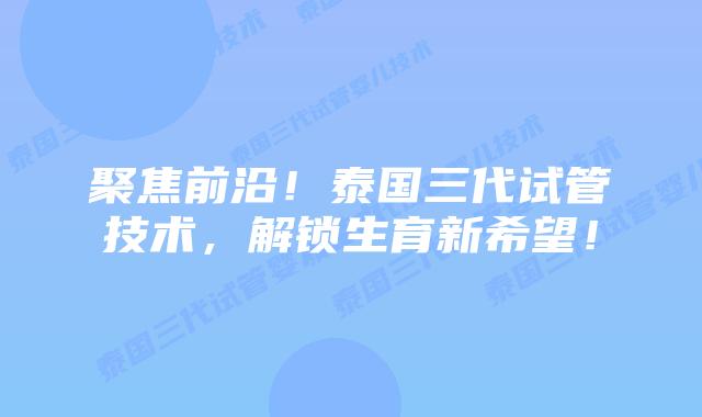 聚焦前沿！泰国三代试管技术，解锁生育新希望！