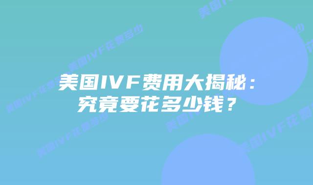 美国IVF费用大揭秘：究竟要花多少钱？