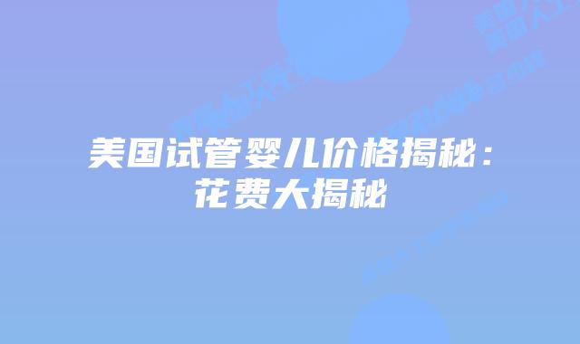 美国试管婴儿价格揭秘：花费大揭秘