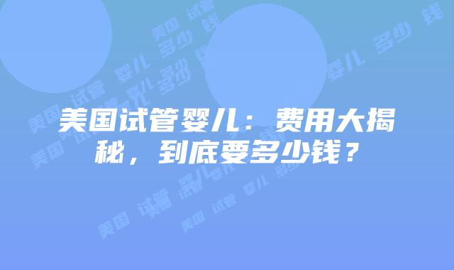 美国试管婴儿：费用大揭秘，到底要多少钱？