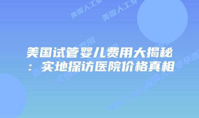 美国试管婴儿费用大揭秘：实地探访医院价格真相