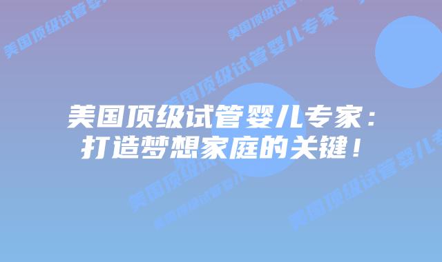 美国顶级试管婴儿专家：打造梦想家庭的关键！