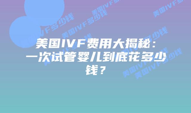 美国IVF费用大揭秘：一次试管婴儿到底花多少钱？