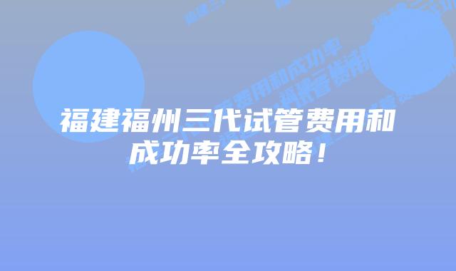 福建福州三代试管费用和成功率全攻略!插图 福建福州三代试管费用和成功率全攻略!