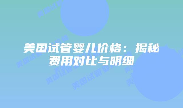 美国试管婴儿价格：揭秘费用对比与明细