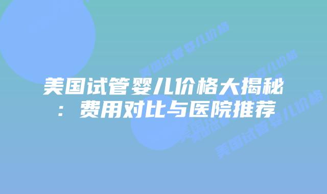 美国试管婴儿价格大揭秘：费用对比与医院推荐