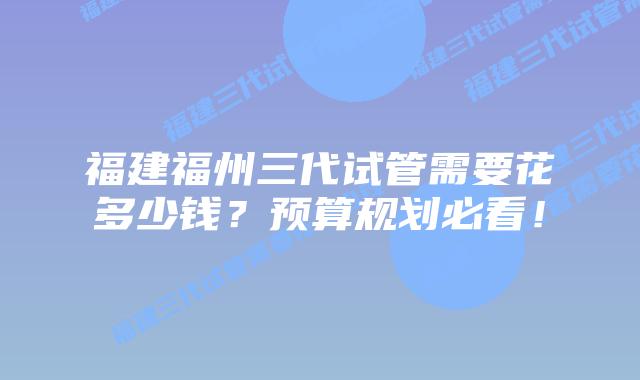 福建福州三代试管需要花多少钱？预算规划必看！
