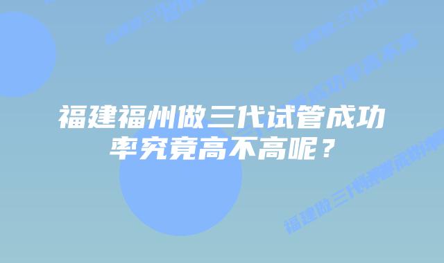 福建福州做三代试管成功率究竟高不高呢?插图 福建福州做三代试管成功率究竟高不高呢?