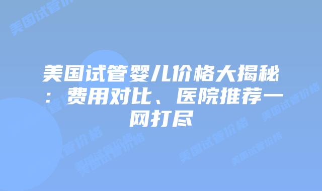 美国试管婴儿价格大揭秘：费用对比、医院推荐一网打尽